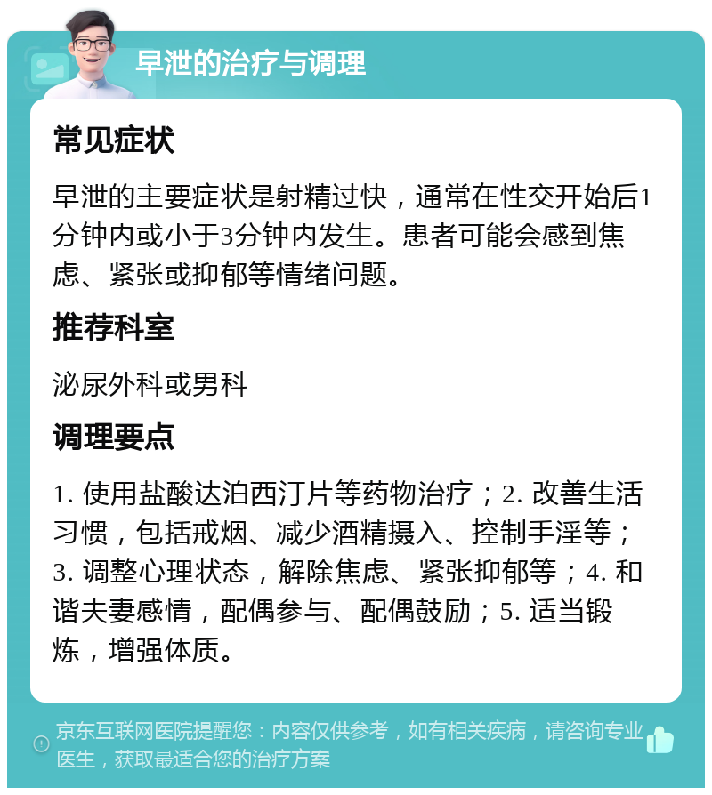 早泄的治疗与调理 常见症状 早泄的主要症状是射精过快，通常在性交开始后1分钟内或小于3分钟内发生。患者可能会感到焦虑、紧张或抑郁等情绪问题。 推荐科室 泌尿外科或男科 调理要点 1. 使用盐酸达泊西汀片等药物治疗；2. 改善生活习惯，包括戒烟、减少酒精摄入、控制手淫等；3. 调整心理状态，解除焦虑、紧张抑郁等；4. 和谐夫妻感情，配偶参与、配偶鼓励；5. 适当锻炼，增强体质。