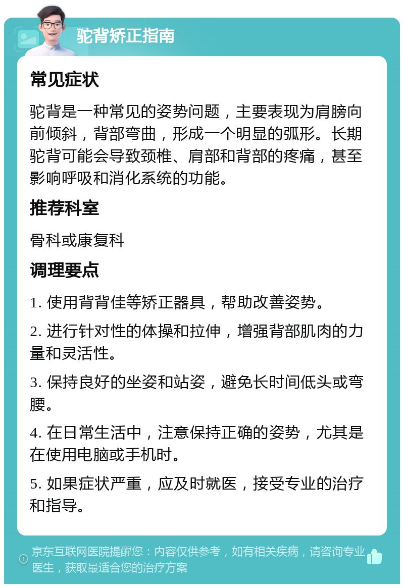 驼背矫正指南 常见症状 驼背是一种常见的姿势问题，主要表现为肩膀向前倾斜，背部弯曲，形成一个明显的弧形。长期驼背可能会导致颈椎、肩部和背部的疼痛，甚至影响呼吸和消化系统的功能。 推荐科室 骨科或康复科 调理要点 1. 使用背背佳等矫正器具，帮助改善姿势。 2. 进行针对性的体操和拉伸，增强背部肌肉的力量和灵活性。 3. 保持良好的坐姿和站姿，避免长时间低头或弯腰。 4. 在日常生活中，注意保持正确的姿势，尤其是在使用电脑或手机时。 5. 如果症状严重，应及时就医，接受专业的治疗和指导。