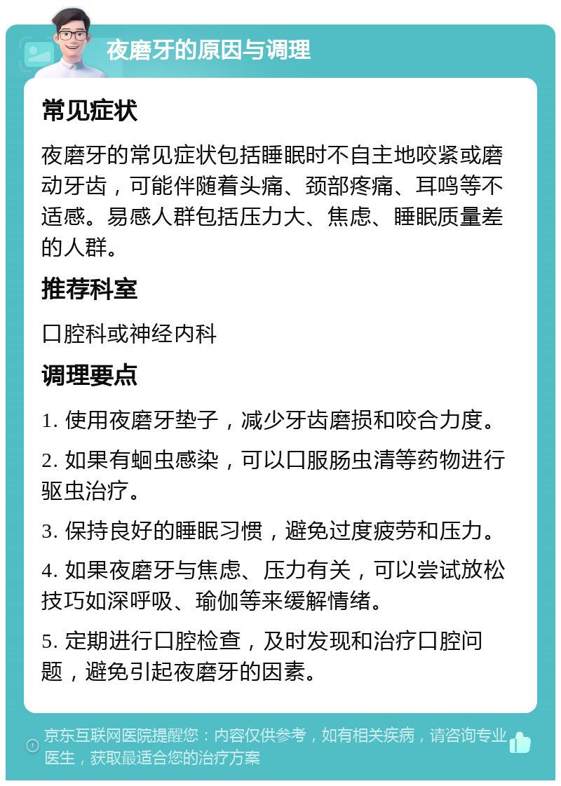 夜磨牙的原因与调理 常见症状 夜磨牙的常见症状包括睡眠时不自主地咬紧或磨动牙齿，可能伴随着头痛、颈部疼痛、耳鸣等不适感。易感人群包括压力大、焦虑、睡眠质量差的人群。 推荐科室 口腔科或神经内科 调理要点 1. 使用夜磨牙垫子，减少牙齿磨损和咬合力度。 2. 如果有蛔虫感染，可以口服肠虫清等药物进行驱虫治疗。 3. 保持良好的睡眠习惯，避免过度疲劳和压力。 4. 如果夜磨牙与焦虑、压力有关，可以尝试放松技巧如深呼吸、瑜伽等来缓解情绪。 5. 定期进行口腔检查，及时发现和治疗口腔问题，避免引起夜磨牙的因素。