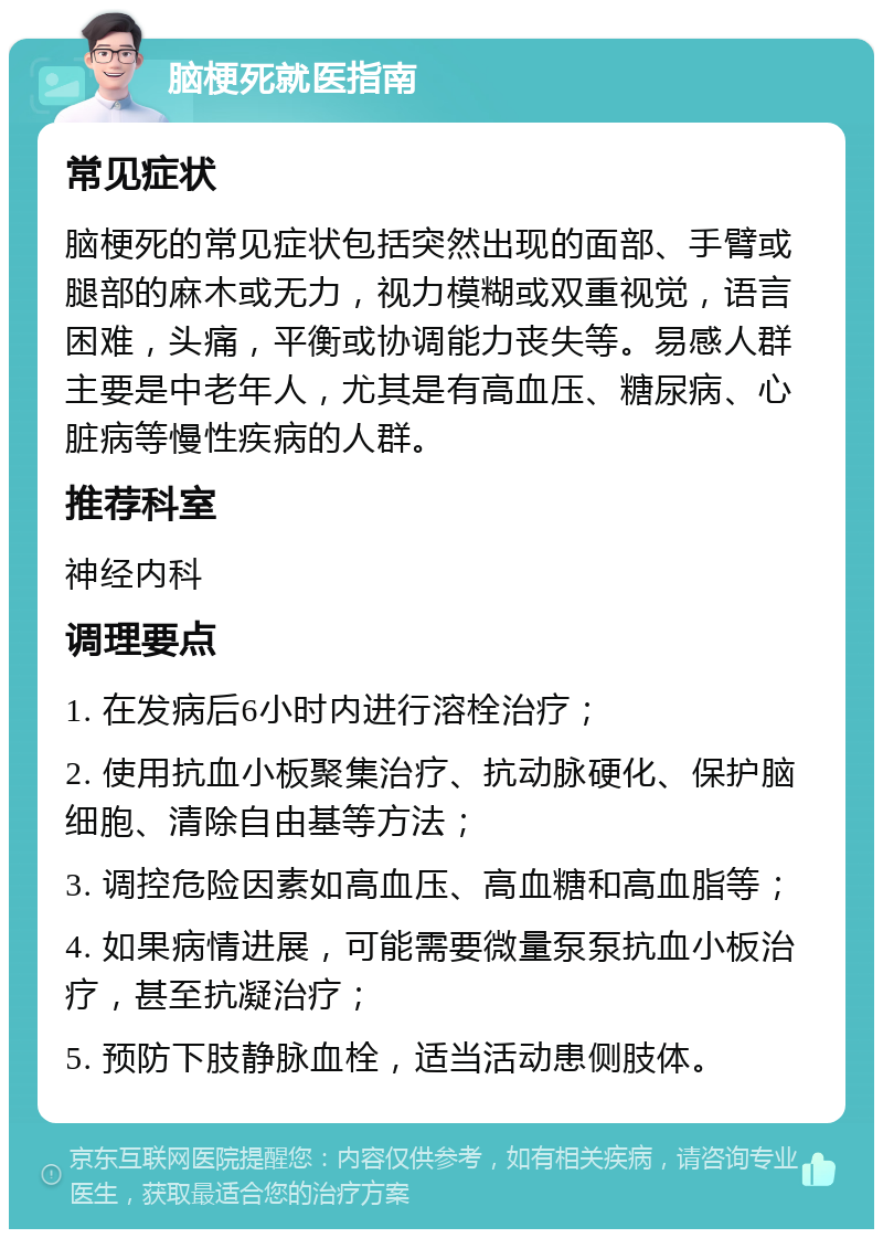 脑梗死就医指南 常见症状 脑梗死的常见症状包括突然出现的面部、手臂或腿部的麻木或无力，视力模糊或双重视觉，语言困难，头痛，平衡或协调能力丧失等。易感人群主要是中老年人，尤其是有高血压、糖尿病、心脏病等慢性疾病的人群。 推荐科室 神经内科 调理要点 1. 在发病后6小时内进行溶栓治疗； 2. 使用抗血小板聚集治疗、抗动脉硬化、保护脑细胞、清除自由基等方法； 3. 调控危险因素如高血压、高血糖和高血脂等； 4. 如果病情进展，可能需要微量泵泵抗血小板治疗，甚至抗凝治疗； 5. 预防下肢静脉血栓，适当活动患侧肢体。