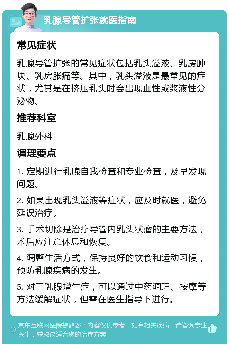 乳腺导管扩张就医指南 常见症状 乳腺导管扩张的常见症状包括乳头溢液、乳房肿块、乳房胀痛等。其中，乳头溢液是最常见的症状，尤其是在挤压乳头时会出现血性或浆液性分泌物。 推荐科室 乳腺外科 调理要点 1. 定期进行乳腺自我检查和专业检查，及早发现问题。 2. 如果出现乳头溢液等症状，应及时就医，避免延误治疗。 3. 手术切除是治疗导管内乳头状瘤的主要方法，术后应注意休息和恢复。 4. 调整生活方式，保持良好的饮食和运动习惯，预防乳腺疾病的发生。 5. 对于乳腺增生症，可以通过中药调理、按摩等方法缓解症状，但需在医生指导下进行。