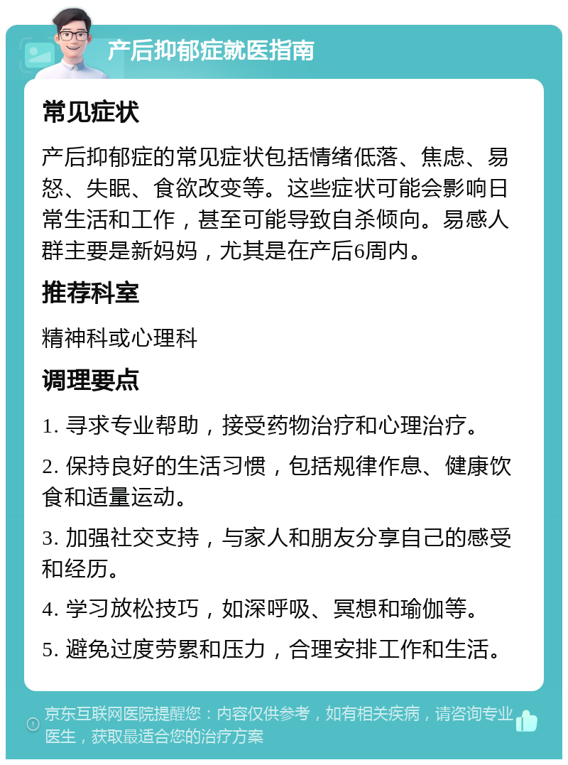 产后抑郁症就医指南 常见症状 产后抑郁症的常见症状包括情绪低落、焦虑、易怒、失眠、食欲改变等。这些症状可能会影响日常生活和工作，甚至可能导致自杀倾向。易感人群主要是新妈妈，尤其是在产后6周内。 推荐科室 精神科或心理科 调理要点 1. 寻求专业帮助，接受药物治疗和心理治疗。 2. 保持良好的生活习惯，包括规律作息、健康饮食和适量运动。 3. 加强社交支持，与家人和朋友分享自己的感受和经历。 4. 学习放松技巧，如深呼吸、冥想和瑜伽等。 5. 避免过度劳累和压力，合理安排工作和生活。