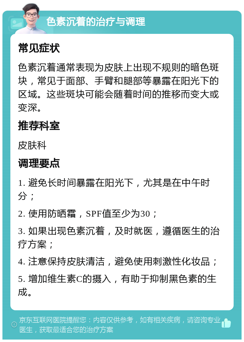 色素沉着的治疗与调理 常见症状 色素沉着通常表现为皮肤上出现不规则的暗色斑块，常见于面部、手臂和腿部等暴露在阳光下的区域。这些斑块可能会随着时间的推移而变大或变深。 推荐科室 皮肤科 调理要点 1. 避免长时间暴露在阳光下，尤其是在中午时分； 2. 使用防晒霜，SPF值至少为30； 3. 如果出现色素沉着，及时就医，遵循医生的治疗方案； 4. 注意保持皮肤清洁，避免使用刺激性化妆品； 5. 增加维生素C的摄入，有助于抑制黑色素的生成。