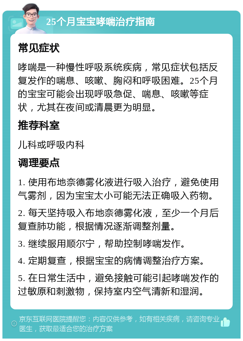 25个月宝宝哮喘治疗指南 常见症状 哮喘是一种慢性呼吸系统疾病，常见症状包括反复发作的喘息、咳嗽、胸闷和呼吸困难。25个月的宝宝可能会出现呼吸急促、喘息、咳嗽等症状，尤其在夜间或清晨更为明显。 推荐科室 儿科或呼吸内科 调理要点 1. 使用布地奈德雾化液进行吸入治疗，避免使用气雾剂，因为宝宝太小可能无法正确吸入药物。 2. 每天坚持吸入布地奈德雾化液，至少一个月后复查肺功能，根据情况逐渐调整剂量。 3. 继续服用顺尔宁，帮助控制哮喘发作。 4. 定期复查，根据宝宝的病情调整治疗方案。 5. 在日常生活中，避免接触可能引起哮喘发作的过敏原和刺激物，保持室内空气清新和湿润。