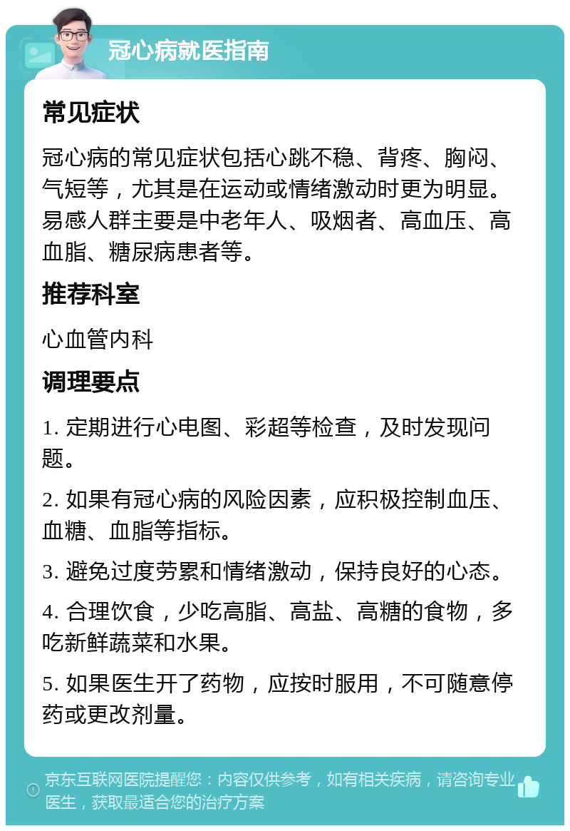 冠心病就医指南 常见症状 冠心病的常见症状包括心跳不稳、背疼、胸闷、气短等，尤其是在运动或情绪激动时更为明显。易感人群主要是中老年人、吸烟者、高血压、高血脂、糖尿病患者等。 推荐科室 心血管内科 调理要点 1. 定期进行心电图、彩超等检查，及时发现问题。 2. 如果有冠心病的风险因素，应积极控制血压、血糖、血脂等指标。 3. 避免过度劳累和情绪激动，保持良好的心态。 4. 合理饮食，少吃高脂、高盐、高糖的食物，多吃新鲜蔬菜和水果。 5. 如果医生开了药物，应按时服用，不可随意停药或更改剂量。