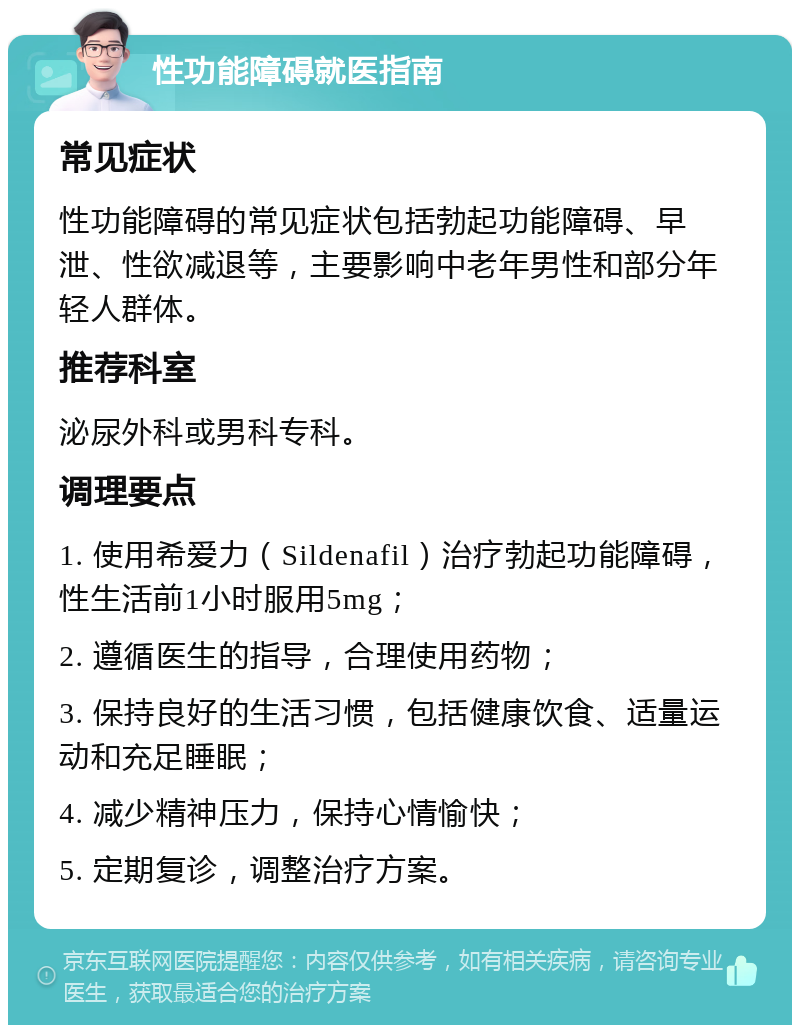 性功能障碍就医指南 常见症状 性功能障碍的常见症状包括勃起功能障碍、早泄、性欲减退等，主要影响中老年男性和部分年轻人群体。 推荐科室 泌尿外科或男科专科。 调理要点 1. 使用希爱力（Sildenafil）治疗勃起功能障碍，性生活前1小时服用5mg； 2. 遵循医生的指导，合理使用药物； 3. 保持良好的生活习惯，包括健康饮食、适量运动和充足睡眠； 4. 减少精神压力，保持心情愉快； 5. 定期复诊，调整治疗方案。