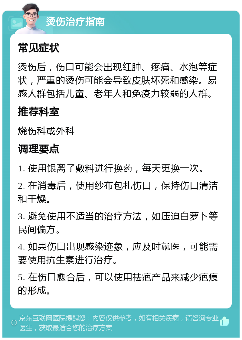 烫伤治疗指南 常见症状 烫伤后，伤口可能会出现红肿、疼痛、水泡等症状，严重的烫伤可能会导致皮肤坏死和感染。易感人群包括儿童、老年人和免疫力较弱的人群。 推荐科室 烧伤科或外科 调理要点 1. 使用银离子敷料进行换药，每天更换一次。 2. 在消毒后，使用纱布包扎伤口，保持伤口清洁和干燥。 3. 避免使用不适当的治疗方法，如压迫白萝卜等民间偏方。 4. 如果伤口出现感染迹象，应及时就医，可能需要使用抗生素进行治疗。 5. 在伤口愈合后，可以使用祛疤产品来减少疤痕的形成。