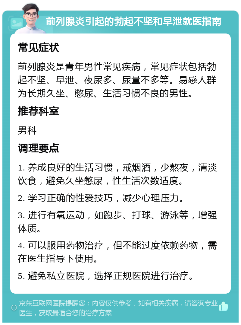 前列腺炎引起的勃起不坚和早泄就医指南 常见症状 前列腺炎是青年男性常见疾病，常见症状包括勃起不坚、早泄、夜尿多、尿量不多等。易感人群为长期久坐、憋尿、生活习惯不良的男性。 推荐科室 男科 调理要点 1. 养成良好的生活习惯，戒烟酒，少熬夜，清淡饮食，避免久坐憋尿，性生活次数适度。 2. 学习正确的性爱技巧，减少心理压力。 3. 进行有氧运动，如跑步、打球、游泳等，增强体质。 4. 可以服用药物治疗，但不能过度依赖药物，需在医生指导下使用。 5. 避免私立医院，选择正规医院进行治疗。