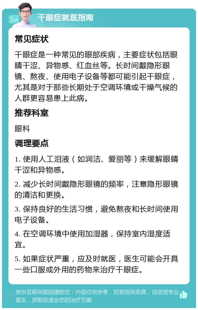 干眼症就医指南 常见症状 干眼症是一种常见的眼部疾病，主要症状包括眼睛干涩、异物感、红血丝等。长时间戴隐形眼镜、熬夜、使用电子设备等都可能引起干眼症，尤其是对于那些长期处于空调环境或干燥气候的人群更容易患上此病。 推荐科室 眼科 调理要点 1. 使用人工泪液（如润洁、爱丽等）来缓解眼睛干涩和异物感。 2. 减少长时间戴隐形眼镜的频率，注意隐形眼镜的清洁和更换。 3. 保持良好的生活习惯，避免熬夜和长时间使用电子设备。 4. 在空调环境中使用加湿器，保持室内湿度适宜。 5. 如果症状严重，应及时就医，医生可能会开具一些口服或外用的药物来治疗干眼症。