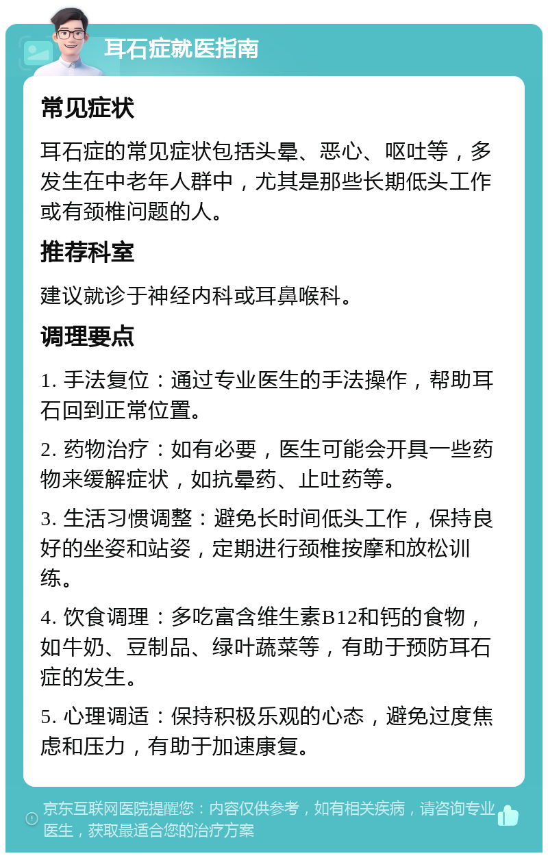 耳石症就医指南 常见症状 耳石症的常见症状包括头晕、恶心、呕吐等，多发生在中老年人群中，尤其是那些长期低头工作或有颈椎问题的人。 推荐科室 建议就诊于神经内科或耳鼻喉科。 调理要点 1. 手法复位：通过专业医生的手法操作，帮助耳石回到正常位置。 2. 药物治疗：如有必要，医生可能会开具一些药物来缓解症状，如抗晕药、止吐药等。 3. 生活习惯调整：避免长时间低头工作，保持良好的坐姿和站姿，定期进行颈椎按摩和放松训练。 4. 饮食调理：多吃富含维生素B12和钙的食物，如牛奶、豆制品、绿叶蔬菜等，有助于预防耳石症的发生。 5. 心理调适：保持积极乐观的心态，避免过度焦虑和压力，有助于加速康复。