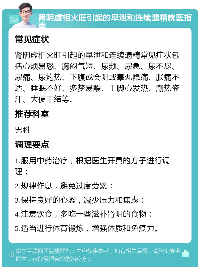 肾阴虚相火旺引起的早泄和连续遗精就医指南 常见症状 肾阴虚相火旺引起的早泄和连续遗精常见症状包括心烦易怒、胸闷气短、尿频、尿急、尿不尽、尿痛、尿灼热、下腹或会阴或睾丸隐痛、胀痛不适、睡眠不好、多梦易醒、手脚心发热、潮热盗汗、大便干结等。 推荐科室 男科 调理要点 1.服用中药治疗，根据医生开具的方子进行调理； 2.规律作息，避免过度劳累； 3.保持良好的心态，减少压力和焦虑； 4.注意饮食，多吃一些滋补肾阴的食物； 5.适当进行体育锻炼，增强体质和免疫力。