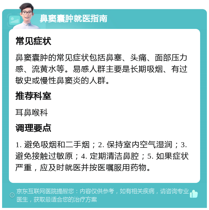 鼻窦囊肿就医指南 常见症状 鼻窦囊肿的常见症状包括鼻塞、头痛、面部压力感、流黄水等。易感人群主要是长期吸烟、有过敏史或慢性鼻窦炎的人群。 推荐科室 耳鼻喉科 调理要点 1. 避免吸烟和二手烟；2. 保持室内空气湿润；3. 避免接触过敏原；4. 定期清洁鼻腔；5. 如果症状严重，应及时就医并按医嘱服用药物。