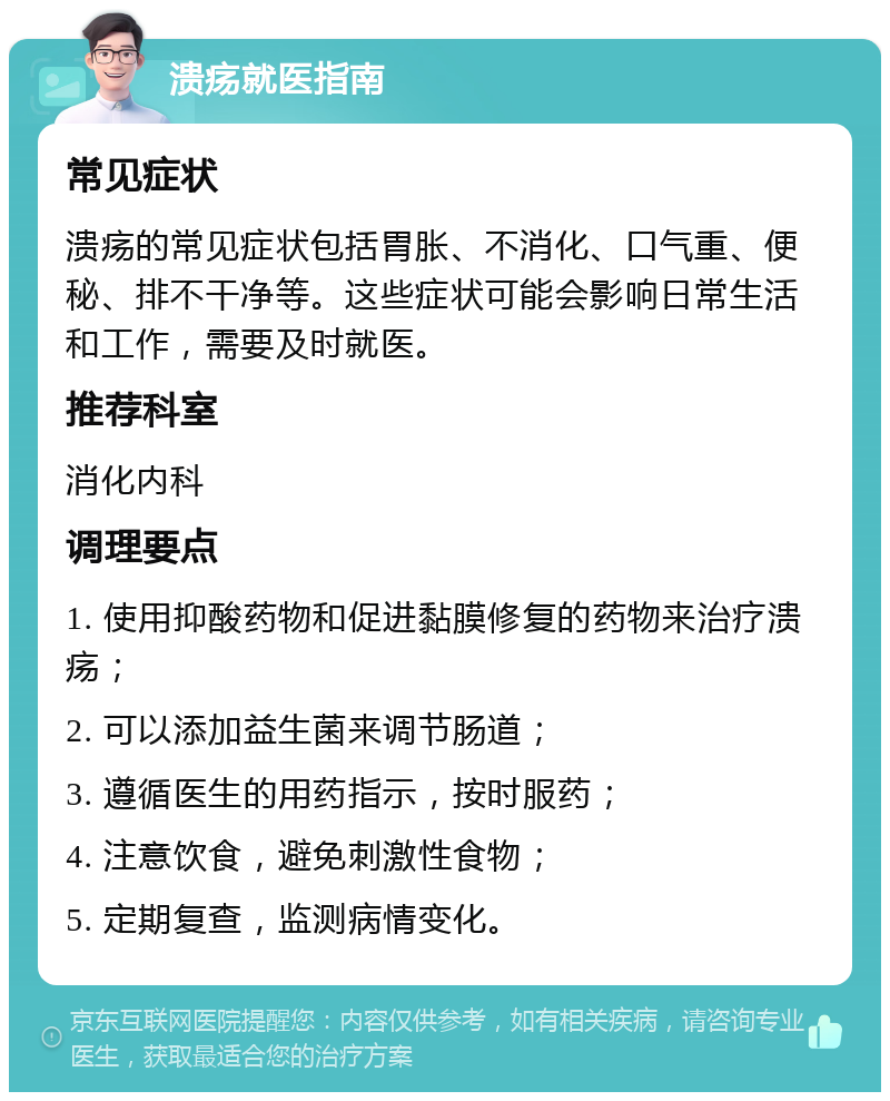 溃疡就医指南 常见症状 溃疡的常见症状包括胃胀、不消化、口气重、便秘、排不干净等。这些症状可能会影响日常生活和工作，需要及时就医。 推荐科室 消化内科 调理要点 1. 使用抑酸药物和促进黏膜修复的药物来治疗溃疡； 2. 可以添加益生菌来调节肠道； 3. 遵循医生的用药指示，按时服药； 4. 注意饮食，避免刺激性食物； 5. 定期复查，监测病情变化。