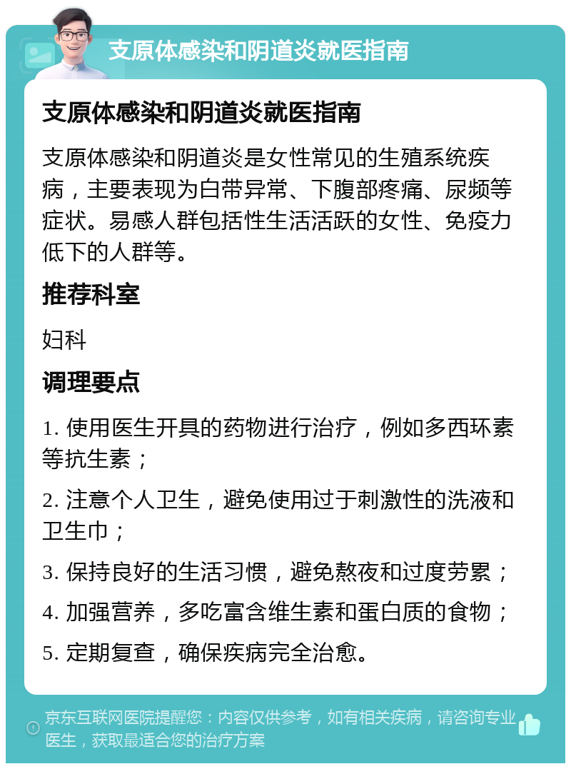 支原体感染和阴道炎就医指南 支原体感染和阴道炎就医指南 支原体感染和阴道炎是女性常见的生殖系统疾病，主要表现为白带异常、下腹部疼痛、尿频等症状。易感人群包括性生活活跃的女性、免疫力低下的人群等。 推荐科室 妇科 调理要点 1. 使用医生开具的药物进行治疗，例如多西环素等抗生素； 2. 注意个人卫生，避免使用过于刺激性的洗液和卫生巾； 3. 保持良好的生活习惯，避免熬夜和过度劳累； 4. 加强营养，多吃富含维生素和蛋白质的食物； 5. 定期复查，确保疾病完全治愈。