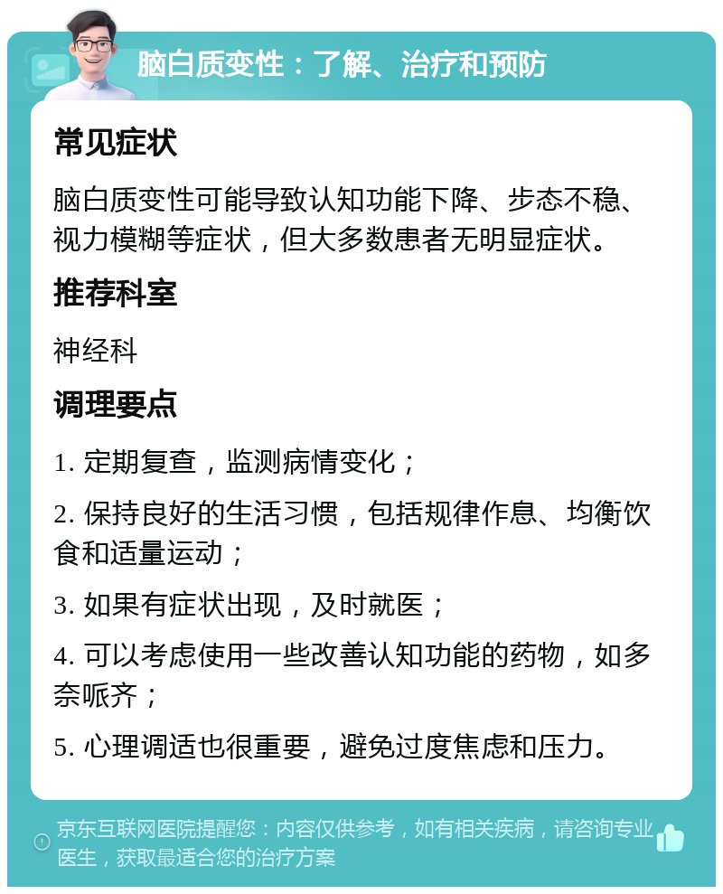 脑白质变性：了解、治疗和预防 常见症状 脑白质变性可能导致认知功能下降、步态不稳、视力模糊等症状，但大多数患者无明显症状。 推荐科室 神经科 调理要点 1. 定期复查，监测病情变化； 2. 保持良好的生活习惯，包括规律作息、均衡饮食和适量运动； 3. 如果有症状出现，及时就医； 4. 可以考虑使用一些改善认知功能的药物，如多奈哌齐； 5. 心理调适也很重要，避免过度焦虑和压力。