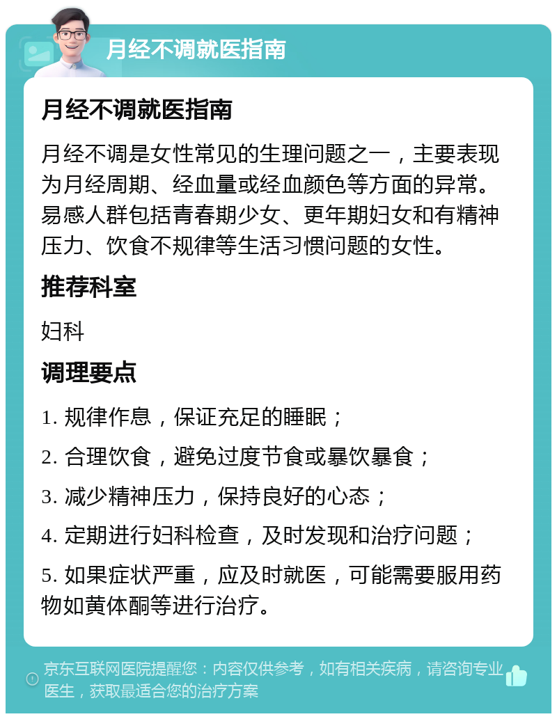 月经不调就医指南 月经不调就医指南 月经不调是女性常见的生理问题之一，主要表现为月经周期、经血量或经血颜色等方面的异常。易感人群包括青春期少女、更年期妇女和有精神压力、饮食不规律等生活习惯问题的女性。 推荐科室 妇科 调理要点 1. 规律作息，保证充足的睡眠； 2. 合理饮食，避免过度节食或暴饮暴食； 3. 减少精神压力，保持良好的心态； 4. 定期进行妇科检查，及时发现和治疗问题； 5. 如果症状严重，应及时就医，可能需要服用药物如黄体酮等进行治疗。