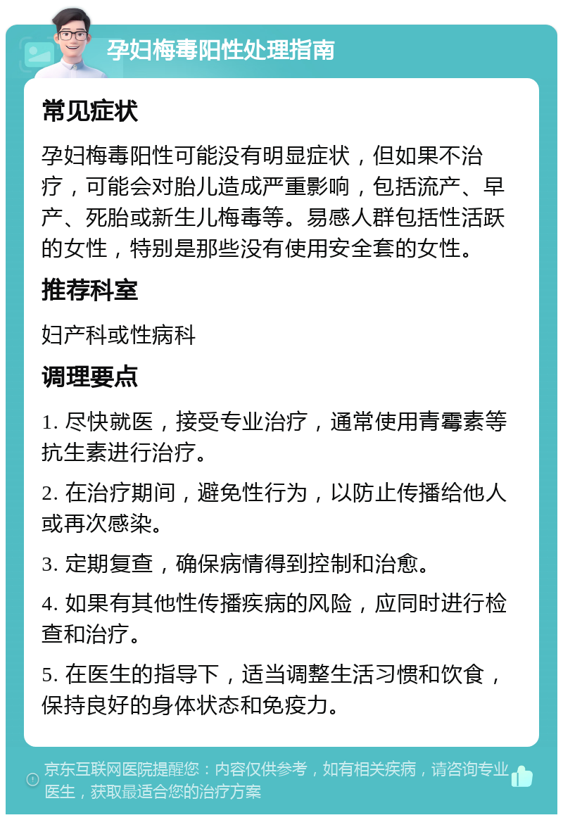 孕妇梅毒阳性处理指南 常见症状 孕妇梅毒阳性可能没有明显症状，但如果不治疗，可能会对胎儿造成严重影响，包括流产、早产、死胎或新生儿梅毒等。易感人群包括性活跃的女性，特别是那些没有使用安全套的女性。 推荐科室 妇产科或性病科 调理要点 1. 尽快就医，接受专业治疗，通常使用青霉素等抗生素进行治疗。 2. 在治疗期间，避免性行为，以防止传播给他人或再次感染。 3. 定期复查，确保病情得到控制和治愈。 4. 如果有其他性传播疾病的风险，应同时进行检查和治疗。 5. 在医生的指导下，适当调整生活习惯和饮食，保持良好的身体状态和免疫力。