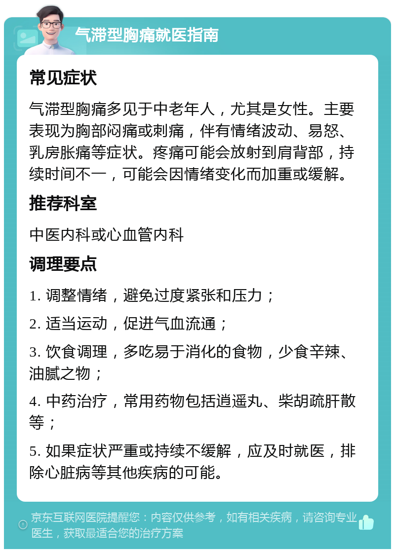 气滞型胸痛就医指南 常见症状 气滞型胸痛多见于中老年人，尤其是女性。主要表现为胸部闷痛或刺痛，伴有情绪波动、易怒、乳房胀痛等症状。疼痛可能会放射到肩背部，持续时间不一，可能会因情绪变化而加重或缓解。 推荐科室 中医内科或心血管内科 调理要点 1. 调整情绪，避免过度紧张和压力； 2. 适当运动，促进气血流通； 3. 饮食调理，多吃易于消化的食物，少食辛辣、油腻之物； 4. 中药治疗，常用药物包括逍遥丸、柴胡疏肝散等； 5. 如果症状严重或持续不缓解，应及时就医，排除心脏病等其他疾病的可能。