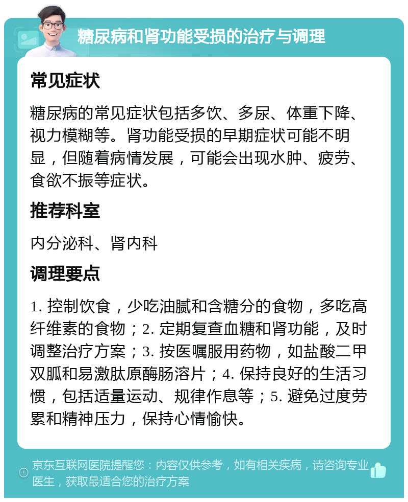 糖尿病和肾功能受损的治疗与调理 常见症状 糖尿病的常见症状包括多饮、多尿、体重下降、视力模糊等。肾功能受损的早期症状可能不明显，但随着病情发展，可能会出现水肿、疲劳、食欲不振等症状。 推荐科室 内分泌科、肾内科 调理要点 1. 控制饮食，少吃油腻和含糖分的食物，多吃高纤维素的食物；2. 定期复查血糖和肾功能，及时调整治疗方案；3. 按医嘱服用药物，如盐酸二甲双胍和易激肽原酶肠溶片；4. 保持良好的生活习惯，包括适量运动、规律作息等；5. 避免过度劳累和精神压力，保持心情愉快。