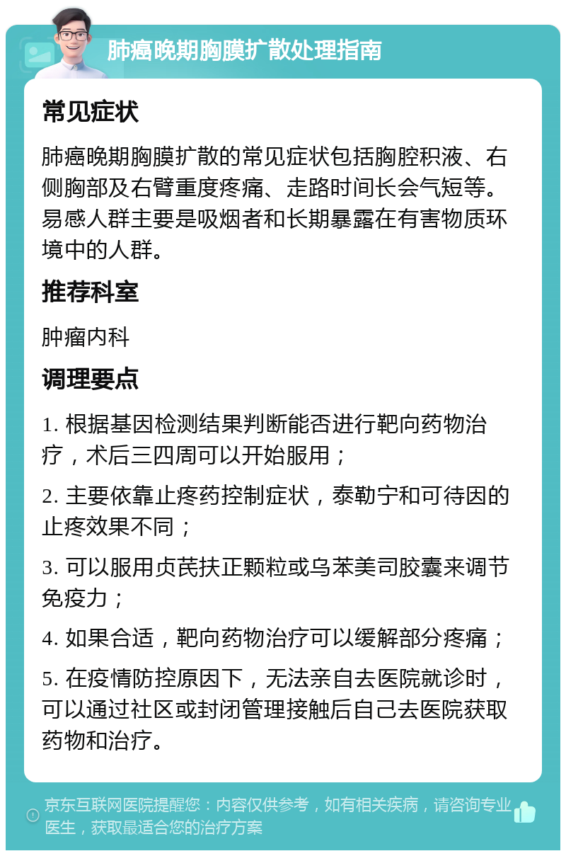 肺癌晚期胸膜扩散处理指南 常见症状 肺癌晚期胸膜扩散的常见症状包括胸腔积液、右侧胸部及右臂重度疼痛、走路时间长会气短等。易感人群主要是吸烟者和长期暴露在有害物质环境中的人群。 推荐科室 肿瘤内科 调理要点 1. 根据基因检测结果判断能否进行靶向药物治疗，术后三四周可以开始服用； 2. 主要依靠止疼药控制症状，泰勒宁和可待因的止疼效果不同； 3. 可以服用贞芪扶正颗粒或乌苯美司胶囊来调节免疫力； 4. 如果合适，靶向药物治疗可以缓解部分疼痛； 5. 在疫情防控原因下，无法亲自去医院就诊时，可以通过社区或封闭管理接触后自己去医院获取药物和治疗。