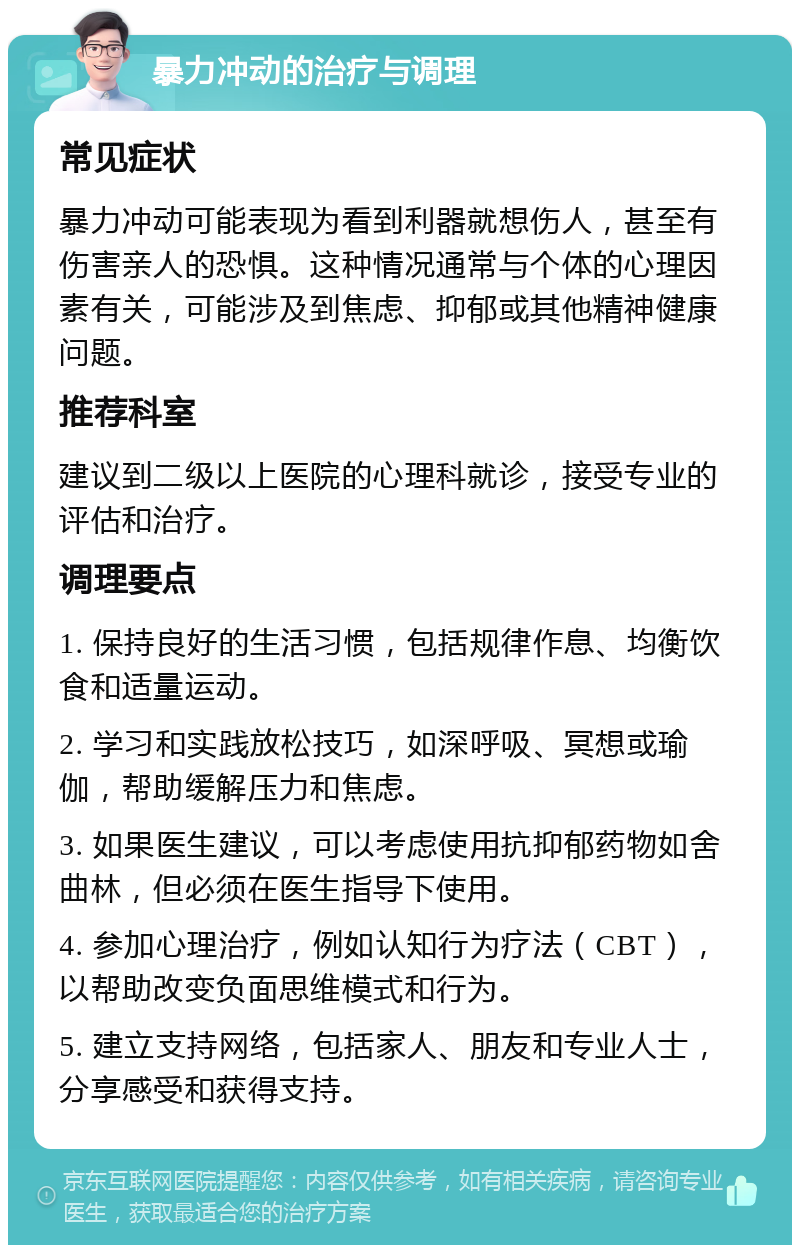 暴力冲动的治疗与调理 常见症状 暴力冲动可能表现为看到利器就想伤人，甚至有伤害亲人的恐惧。这种情况通常与个体的心理因素有关，可能涉及到焦虑、抑郁或其他精神健康问题。 推荐科室 建议到二级以上医院的心理科就诊，接受专业的评估和治疗。 调理要点 1. 保持良好的生活习惯，包括规律作息、均衡饮食和适量运动。 2. 学习和实践放松技巧，如深呼吸、冥想或瑜伽，帮助缓解压力和焦虑。 3. 如果医生建议，可以考虑使用抗抑郁药物如舍曲林，但必须在医生指导下使用。 4. 参加心理治疗，例如认知行为疗法（CBT），以帮助改变负面思维模式和行为。 5. 建立支持网络，包括家人、朋友和专业人士，分享感受和获得支持。