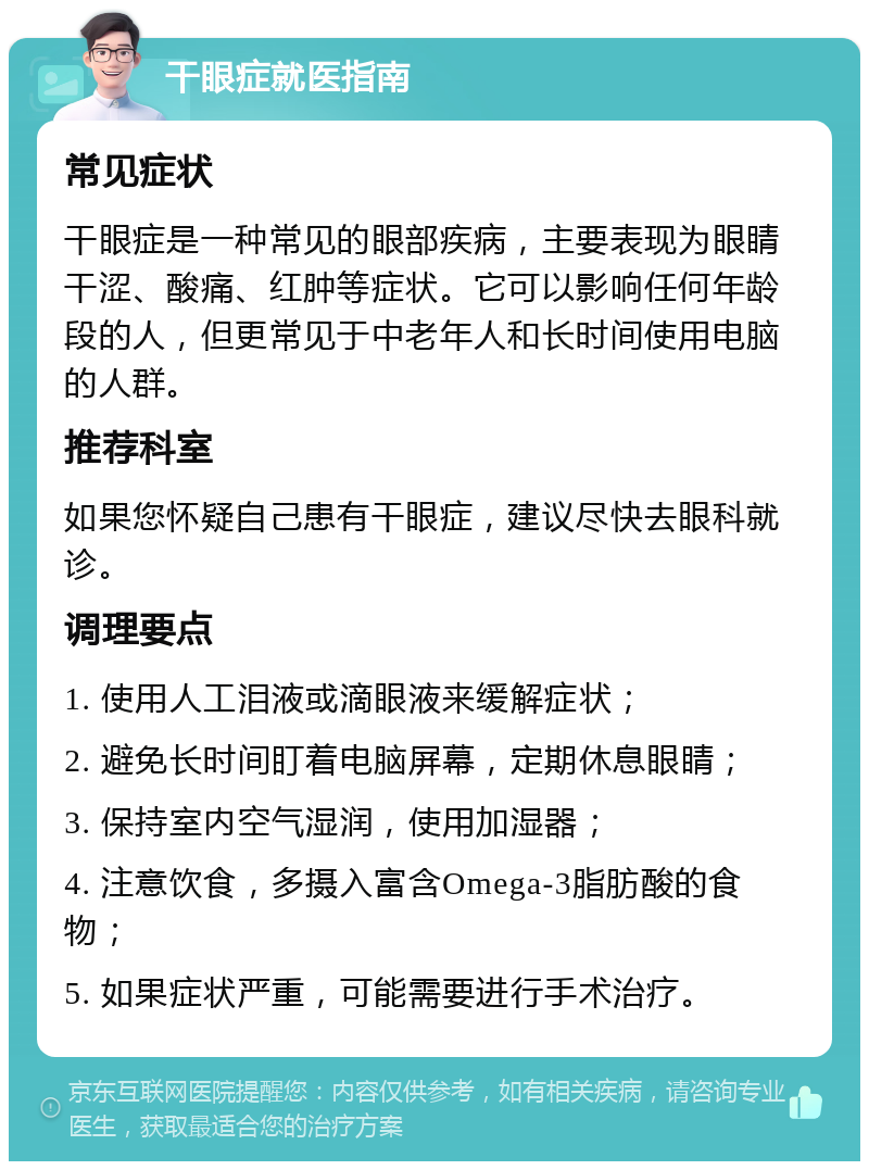 干眼症就医指南 常见症状 干眼症是一种常见的眼部疾病，主要表现为眼睛干涩、酸痛、红肿等症状。它可以影响任何年龄段的人，但更常见于中老年人和长时间使用电脑的人群。 推荐科室 如果您怀疑自己患有干眼症，建议尽快去眼科就诊。 调理要点 1. 使用人工泪液或滴眼液来缓解症状； 2. 避免长时间盯着电脑屏幕，定期休息眼睛； 3. 保持室内空气湿润，使用加湿器； 4. 注意饮食，多摄入富含Omega-3脂肪酸的食物； 5. 如果症状严重，可能需要进行手术治疗。