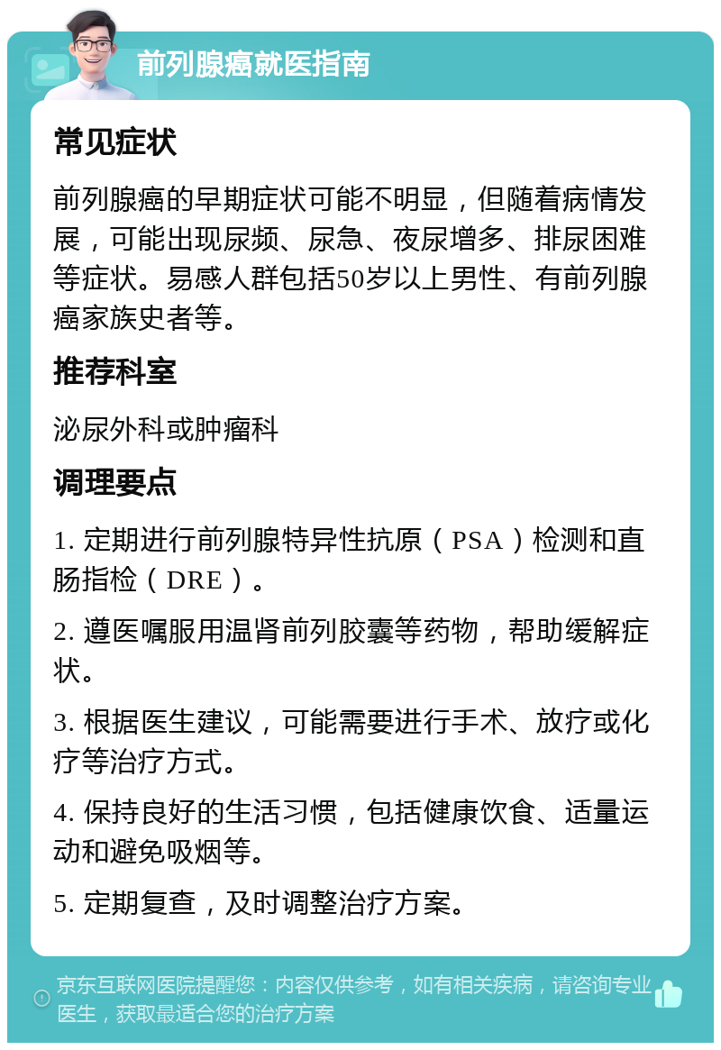 前列腺癌就医指南 常见症状 前列腺癌的早期症状可能不明显，但随着病情发展，可能出现尿频、尿急、夜尿增多、排尿困难等症状。易感人群包括50岁以上男性、有前列腺癌家族史者等。 推荐科室 泌尿外科或肿瘤科 调理要点 1. 定期进行前列腺特异性抗原（PSA）检测和直肠指检（DRE）。 2. 遵医嘱服用温肾前列胶囊等药物，帮助缓解症状。 3. 根据医生建议，可能需要进行手术、放疗或化疗等治疗方式。 4. 保持良好的生活习惯，包括健康饮食、适量运动和避免吸烟等。 5. 定期复查，及时调整治疗方案。