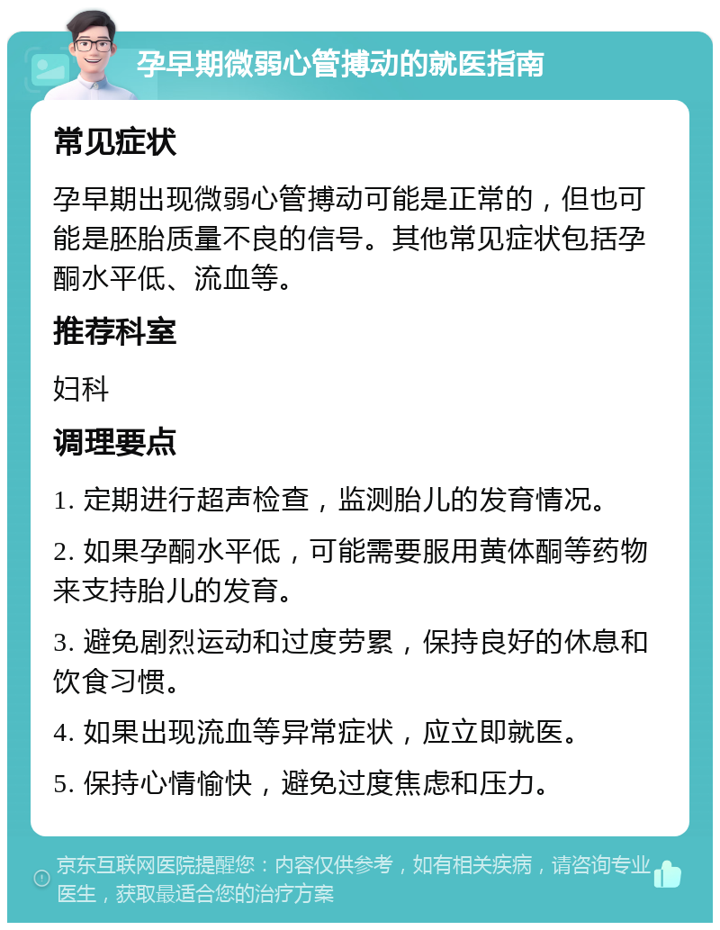 孕早期微弱心管搏动的就医指南 常见症状 孕早期出现微弱心管搏动可能是正常的，但也可能是胚胎质量不良的信号。其他常见症状包括孕酮水平低、流血等。 推荐科室 妇科 调理要点 1. 定期进行超声检查，监测胎儿的发育情况。 2. 如果孕酮水平低，可能需要服用黄体酮等药物来支持胎儿的发育。 3. 避免剧烈运动和过度劳累，保持良好的休息和饮食习惯。 4. 如果出现流血等异常症状，应立即就医。 5. 保持心情愉快，避免过度焦虑和压力。