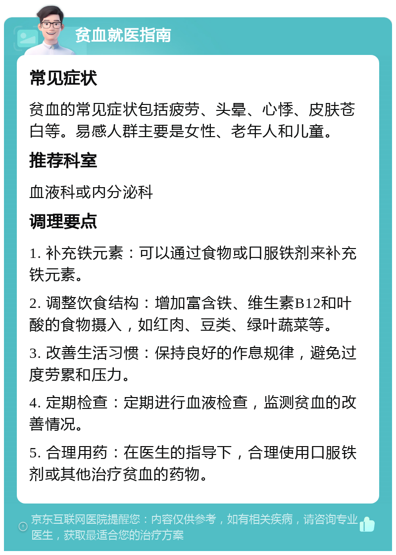 贫血就医指南 常见症状 贫血的常见症状包括疲劳、头晕、心悸、皮肤苍白等。易感人群主要是女性、老年人和儿童。 推荐科室 血液科或内分泌科 调理要点 1. 补充铁元素：可以通过食物或口服铁剂来补充铁元素。 2. 调整饮食结构：增加富含铁、维生素B12和叶酸的食物摄入，如红肉、豆类、绿叶蔬菜等。 3. 改善生活习惯：保持良好的作息规律，避免过度劳累和压力。 4. 定期检查：定期进行血液检查，监测贫血的改善情况。 5. 合理用药：在医生的指导下，合理使用口服铁剂或其他治疗贫血的药物。