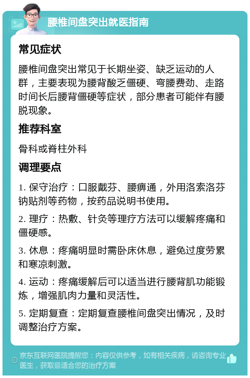 腰椎间盘突出就医指南 常见症状 腰椎间盘突出常见于长期坐姿、缺乏运动的人群，主要表现为腰背酸乏僵硬、弯腰费劲、走路时间长后腰背僵硬等症状，部分患者可能伴有腰脱现象。 推荐科室 骨科或脊柱外科 调理要点 1. 保守治疗：口服戴芬、腰痹通，外用洛索洛芬钠贴剂等药物，按药品说明书使用。 2. 理疗：热敷、针灸等理疗方法可以缓解疼痛和僵硬感。 3. 休息：疼痛明显时需卧床休息，避免过度劳累和寒凉刺激。 4. 运动：疼痛缓解后可以适当进行腰背肌功能锻炼，增强肌肉力量和灵活性。 5. 定期复查：定期复查腰椎间盘突出情况，及时调整治疗方案。