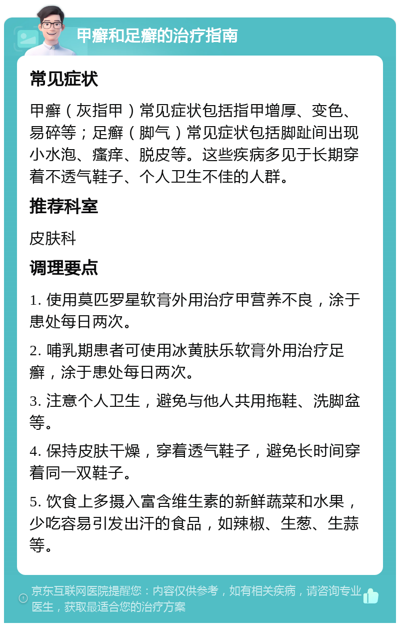 甲癣和足癣的治疗指南 常见症状 甲癣（灰指甲）常见症状包括指甲增厚、变色、易碎等；足癣（脚气）常见症状包括脚趾间出现小水泡、瘙痒、脱皮等。这些疾病多见于长期穿着不透气鞋子、个人卫生不佳的人群。 推荐科室 皮肤科 调理要点 1. 使用莫匹罗星软膏外用治疗甲营养不良，涂于患处每日两次。 2. 哺乳期患者可使用冰黄肤乐软膏外用治疗足癣，涂于患处每日两次。 3. 注意个人卫生，避免与他人共用拖鞋、洗脚盆等。 4. 保持皮肤干燥，穿着透气鞋子，避免长时间穿着同一双鞋子。 5. 饮食上多摄入富含维生素的新鲜蔬菜和水果，少吃容易引发出汗的食品，如辣椒、生葱、生蒜等。