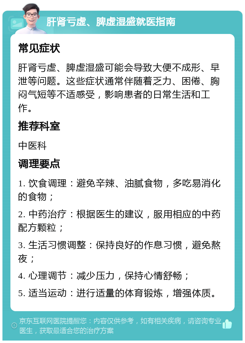 肝肾亏虚、脾虚湿盛就医指南 常见症状 肝肾亏虚、脾虚湿盛可能会导致大便不成形、早泄等问题。这些症状通常伴随着乏力、困倦、胸闷气短等不适感受，影响患者的日常生活和工作。 推荐科室 中医科 调理要点 1. 饮食调理：避免辛辣、油腻食物，多吃易消化的食物； 2. 中药治疗：根据医生的建议，服用相应的中药配方颗粒； 3. 生活习惯调整：保持良好的作息习惯，避免熬夜； 4. 心理调节：减少压力，保持心情舒畅； 5. 适当运动：进行适量的体育锻炼，增强体质。