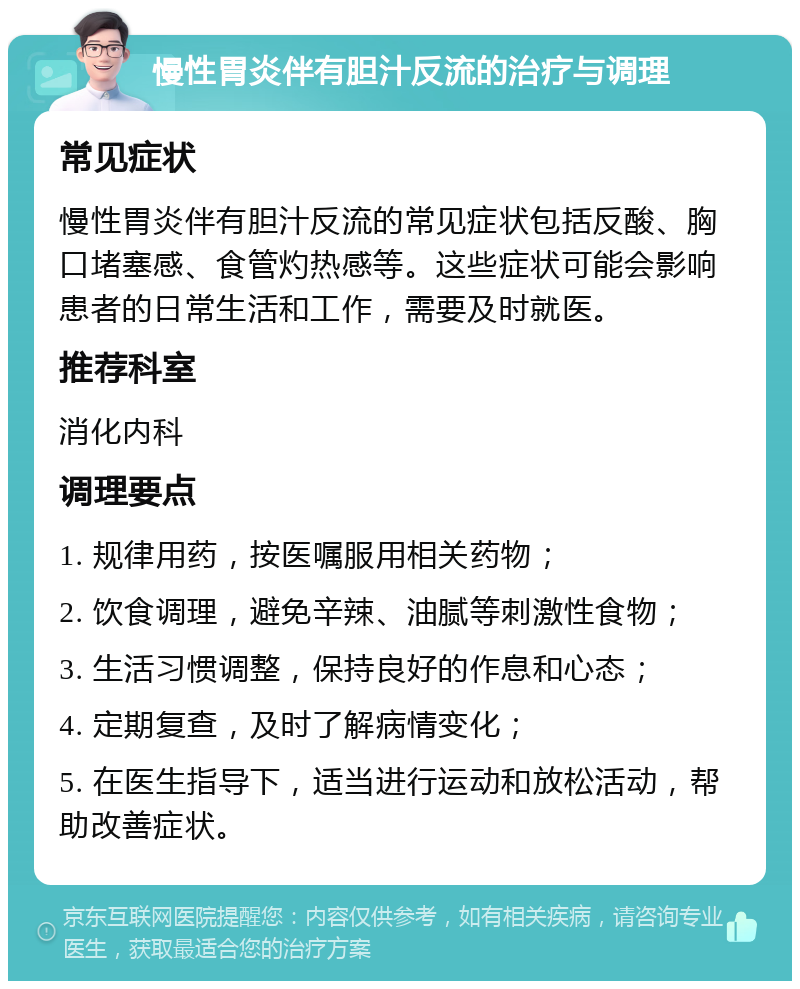 慢性胃炎伴有胆汁反流的治疗与调理 常见症状 慢性胃炎伴有胆汁反流的常见症状包括反酸、胸口堵塞感、食管灼热感等。这些症状可能会影响患者的日常生活和工作，需要及时就医。 推荐科室 消化内科 调理要点 1. 规律用药，按医嘱服用相关药物； 2. 饮食调理，避免辛辣、油腻等刺激性食物； 3. 生活习惯调整，保持良好的作息和心态； 4. 定期复查，及时了解病情变化； 5. 在医生指导下，适当进行运动和放松活动，帮助改善症状。