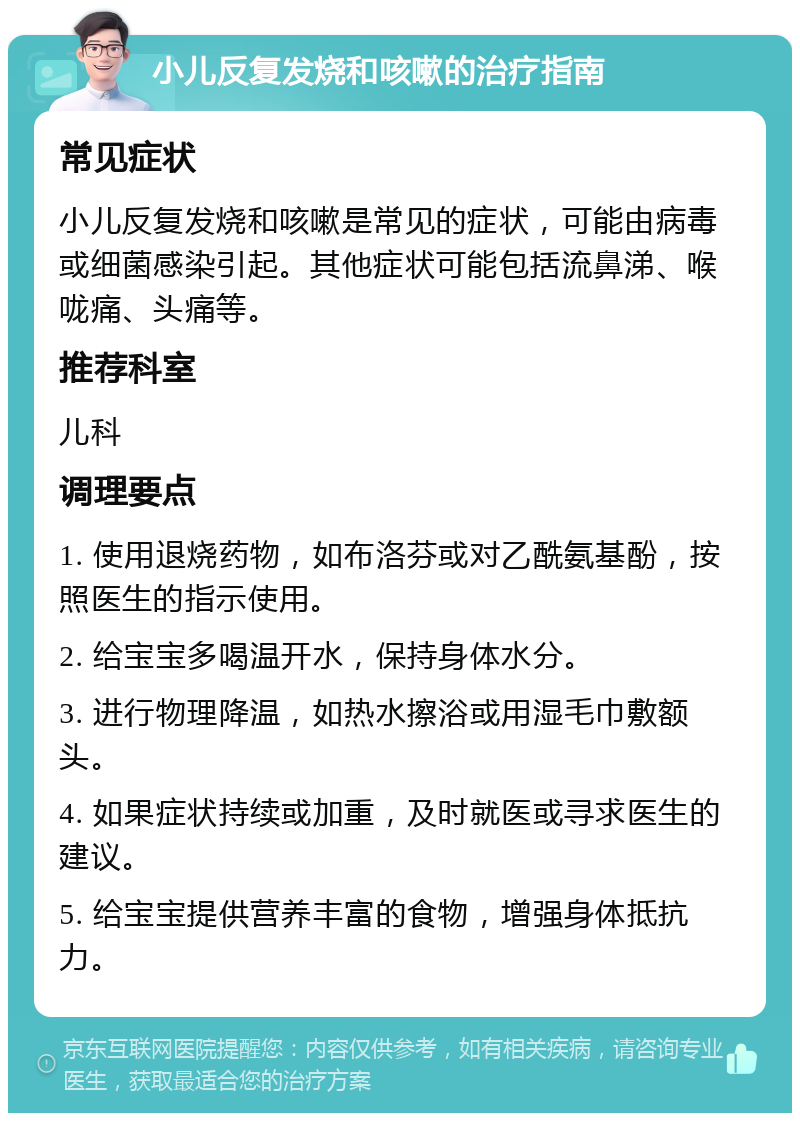 小儿反复发烧和咳嗽的治疗指南 常见症状 小儿反复发烧和咳嗽是常见的症状，可能由病毒或细菌感染引起。其他症状可能包括流鼻涕、喉咙痛、头痛等。 推荐科室 儿科 调理要点 1. 使用退烧药物，如布洛芬或对乙酰氨基酚，按照医生的指示使用。 2. 给宝宝多喝温开水，保持身体水分。 3. 进行物理降温，如热水擦浴或用湿毛巾敷额头。 4. 如果症状持续或加重，及时就医或寻求医生的建议。 5. 给宝宝提供营养丰富的食物，增强身体抵抗力。