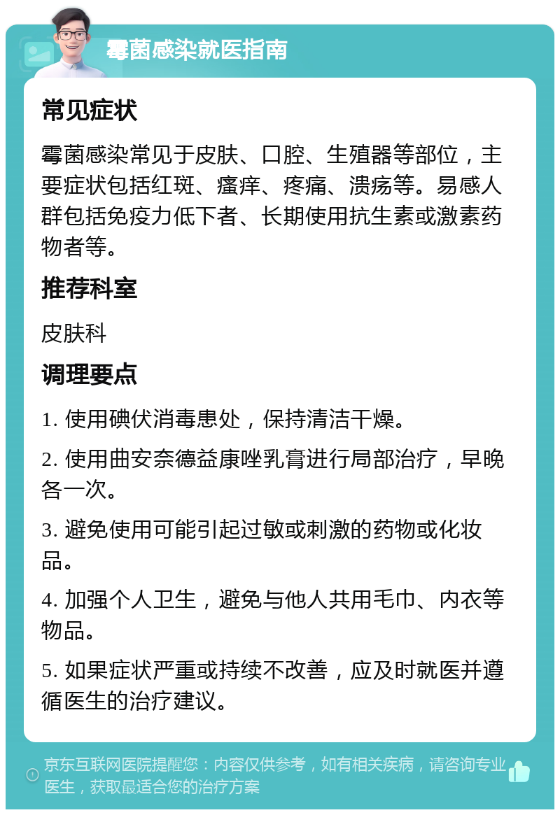 霉菌感染就医指南 常见症状 霉菌感染常见于皮肤、口腔、生殖器等部位，主要症状包括红斑、瘙痒、疼痛、溃疡等。易感人群包括免疫力低下者、长期使用抗生素或激素药物者等。 推荐科室 皮肤科 调理要点 1. 使用碘伏消毒患处，保持清洁干燥。 2. 使用曲安奈德益康唑乳膏进行局部治疗，早晚各一次。 3. 避免使用可能引起过敏或刺激的药物或化妆品。 4. 加强个人卫生，避免与他人共用毛巾、内衣等物品。 5. 如果症状严重或持续不改善，应及时就医并遵循医生的治疗建议。