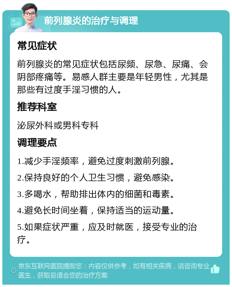 前列腺炎的治疗与调理 常见症状 前列腺炎的常见症状包括尿频、尿急、尿痛、会阴部疼痛等。易感人群主要是年轻男性，尤其是那些有过度手淫习惯的人。 推荐科室 泌尿外科或男科专科 调理要点 1.减少手淫频率，避免过度刺激前列腺。 2.保持良好的个人卫生习惯，避免感染。 3.多喝水，帮助排出体内的细菌和毒素。 4.避免长时间坐着，保持适当的运动量。 5.如果症状严重，应及时就医，接受专业的治疗。