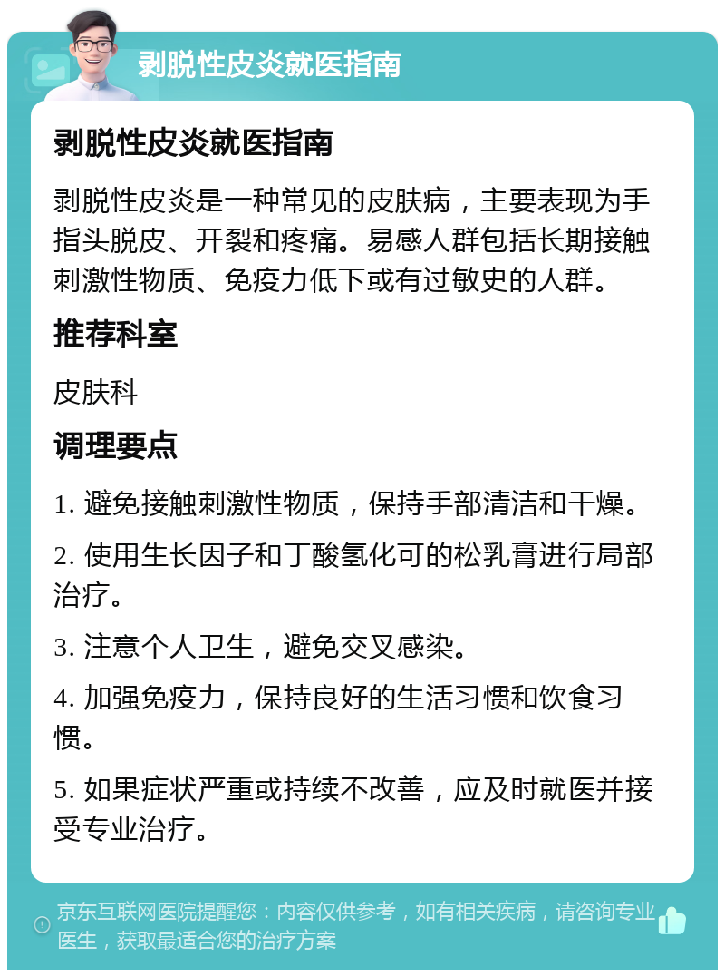 剥脱性皮炎就医指南 剥脱性皮炎就医指南 剥脱性皮炎是一种常见的皮肤病，主要表现为手指头脱皮、开裂和疼痛。易感人群包括长期接触刺激性物质、免疫力低下或有过敏史的人群。 推荐科室 皮肤科 调理要点 1. 避免接触刺激性物质，保持手部清洁和干燥。 2. 使用生长因子和丁酸氢化可的松乳膏进行局部治疗。 3. 注意个人卫生，避免交叉感染。 4. 加强免疫力，保持良好的生活习惯和饮食习惯。 5. 如果症状严重或持续不改善，应及时就医并接受专业治疗。