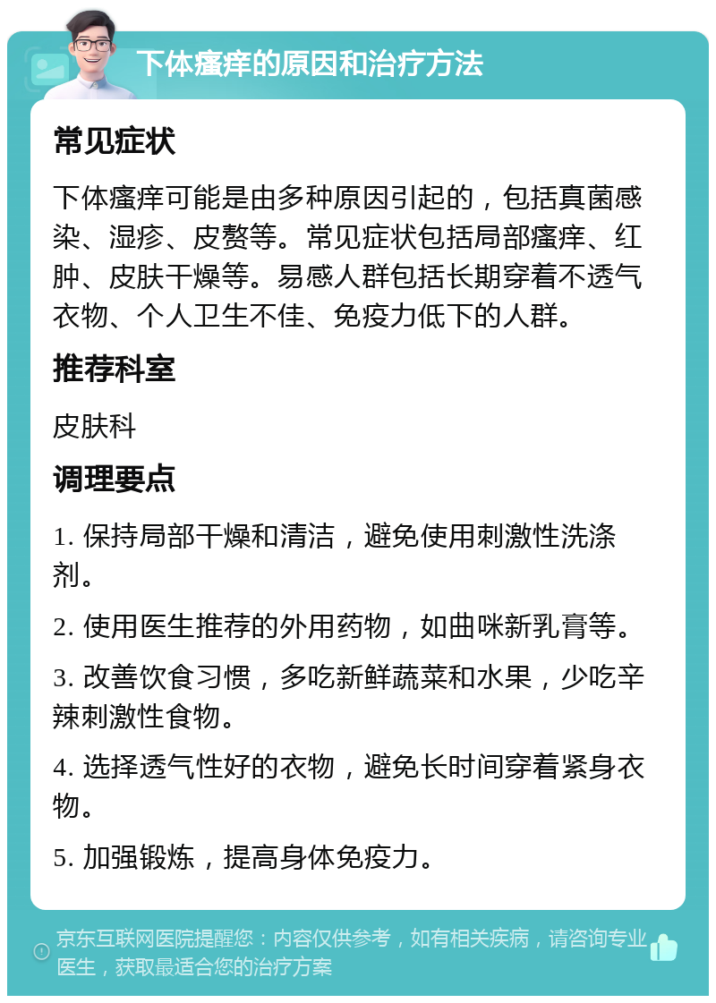 下体瘙痒的原因和治疗方法 常见症状 下体瘙痒可能是由多种原因引起的，包括真菌感染、湿疹、皮赘等。常见症状包括局部瘙痒、红肿、皮肤干燥等。易感人群包括长期穿着不透气衣物、个人卫生不佳、免疫力低下的人群。 推荐科室 皮肤科 调理要点 1. 保持局部干燥和清洁，避免使用刺激性洗涤剂。 2. 使用医生推荐的外用药物，如曲咪新乳膏等。 3. 改善饮食习惯，多吃新鲜蔬菜和水果，少吃辛辣刺激性食物。 4. 选择透气性好的衣物，避免长时间穿着紧身衣物。 5. 加强锻炼，提高身体免疫力。