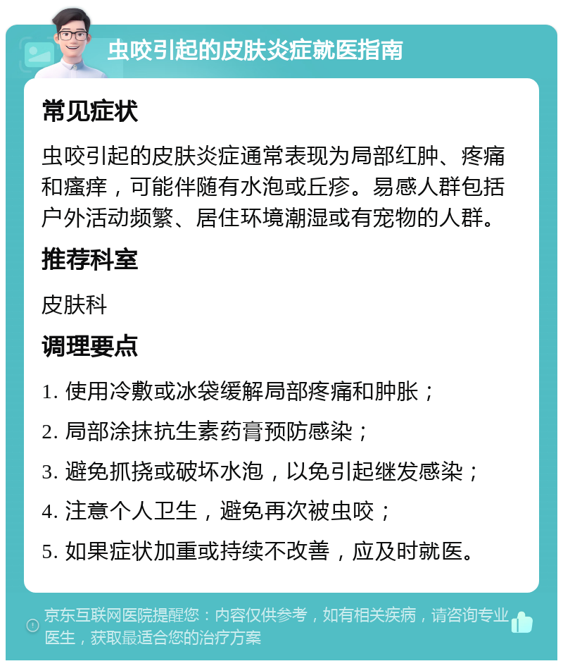 虫咬引起的皮肤炎症就医指南 常见症状 虫咬引起的皮肤炎症通常表现为局部红肿、疼痛和瘙痒，可能伴随有水泡或丘疹。易感人群包括户外活动频繁、居住环境潮湿或有宠物的人群。 推荐科室 皮肤科 调理要点 1. 使用冷敷或冰袋缓解局部疼痛和肿胀； 2. 局部涂抹抗生素药膏预防感染； 3. 避免抓挠或破坏水泡，以免引起继发感染； 4. 注意个人卫生，避免再次被虫咬； 5. 如果症状加重或持续不改善，应及时就医。