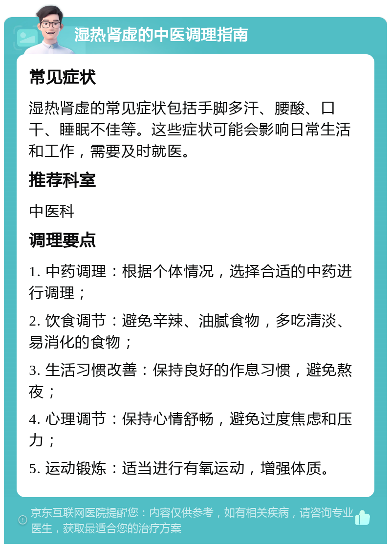 湿热肾虚的中医调理指南 常见症状 湿热肾虚的常见症状包括手脚多汗、腰酸、口干、睡眠不佳等。这些症状可能会影响日常生活和工作，需要及时就医。 推荐科室 中医科 调理要点 1. 中药调理：根据个体情况，选择合适的中药进行调理； 2. 饮食调节：避免辛辣、油腻食物，多吃清淡、易消化的食物； 3. 生活习惯改善：保持良好的作息习惯，避免熬夜； 4. 心理调节：保持心情舒畅，避免过度焦虑和压力； 5. 运动锻炼：适当进行有氧运动，增强体质。