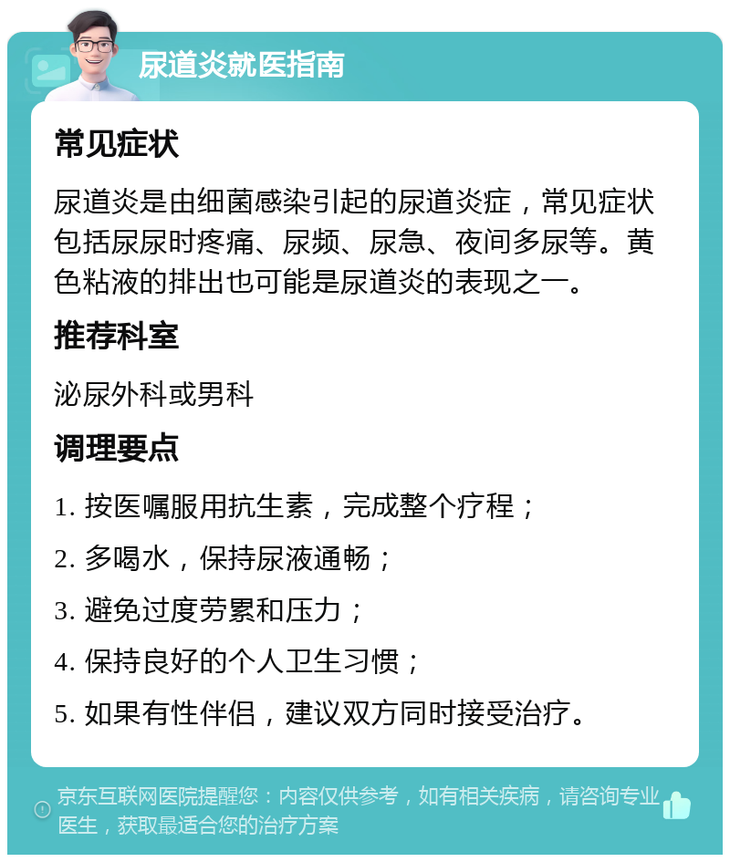 尿道炎就医指南 常见症状 尿道炎是由细菌感染引起的尿道炎症，常见症状包括尿尿时疼痛、尿频、尿急、夜间多尿等。黄色粘液的排出也可能是尿道炎的表现之一。 推荐科室 泌尿外科或男科 调理要点 1. 按医嘱服用抗生素，完成整个疗程； 2. 多喝水，保持尿液通畅； 3. 避免过度劳累和压力； 4. 保持良好的个人卫生习惯； 5. 如果有性伴侣，建议双方同时接受治疗。