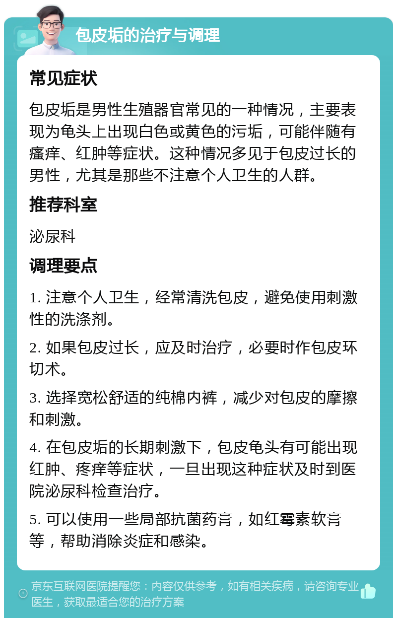 包皮垢的治疗与调理 常见症状 包皮垢是男性生殖器官常见的一种情况，主要表现为龟头上出现白色或黄色的污垢，可能伴随有瘙痒、红肿等症状。这种情况多见于包皮过长的男性，尤其是那些不注意个人卫生的人群。 推荐科室 泌尿科 调理要点 1. 注意个人卫生，经常清洗包皮，避免使用刺激性的洗涤剂。 2. 如果包皮过长，应及时治疗，必要时作包皮环切术。 3. 选择宽松舒适的纯棉内裤，减少对包皮的摩擦和刺激。 4. 在包皮垢的长期刺激下，包皮龟头有可能出现红肿、疼痒等症状，一旦出现这种症状及时到医院泌尿科检查治疗。 5. 可以使用一些局部抗菌药膏，如红霉素软膏等，帮助消除炎症和感染。