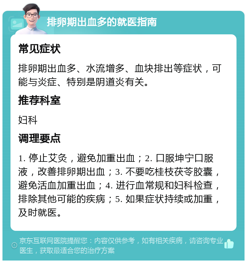 排卵期出血多的就医指南 常见症状 排卵期出血多、水流增多、血块排出等症状，可能与炎症、特别是阴道炎有关。 推荐科室 妇科 调理要点 1. 停止艾灸，避免加重出血；2. 口服坤宁口服液，改善排卵期出血；3. 不要吃桂枝茯苓胶囊，避免活血加重出血；4. 进行血常规和妇科检查，排除其他可能的疾病；5. 如果症状持续或加重，及时就医。