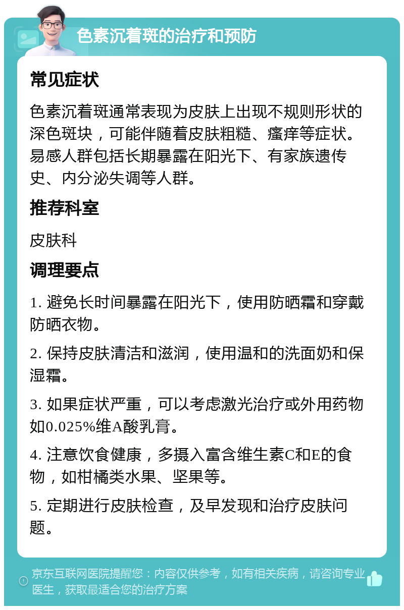 色素沉着斑的治疗和预防 常见症状 色素沉着斑通常表现为皮肤上出现不规则形状的深色斑块，可能伴随着皮肤粗糙、瘙痒等症状。易感人群包括长期暴露在阳光下、有家族遗传史、内分泌失调等人群。 推荐科室 皮肤科 调理要点 1. 避免长时间暴露在阳光下，使用防晒霜和穿戴防晒衣物。 2. 保持皮肤清洁和滋润，使用温和的洗面奶和保湿霜。 3. 如果症状严重，可以考虑激光治疗或外用药物如0.025%维A酸乳膏。 4. 注意饮食健康，多摄入富含维生素C和E的食物，如柑橘类水果、坚果等。 5. 定期进行皮肤检查，及早发现和治疗皮肤问题。