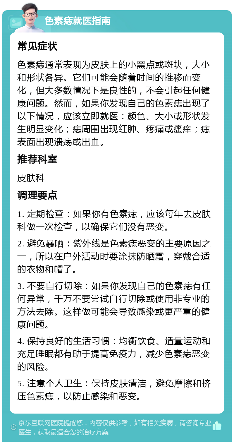 色素痣就医指南 常见症状 色素痣通常表现为皮肤上的小黑点或斑块，大小和形状各异。它们可能会随着时间的推移而变化，但大多数情况下是良性的，不会引起任何健康问题。然而，如果你发现自己的色素痣出现了以下情况，应该立即就医：颜色、大小或形状发生明显变化；痣周围出现红肿、疼痛或瘙痒；痣表面出现溃疡或出血。 推荐科室 皮肤科 调理要点 1. 定期检查：如果你有色素痣，应该每年去皮肤科做一次检查，以确保它们没有恶变。 2. 避免暴晒：紫外线是色素痣恶变的主要原因之一，所以在户外活动时要涂抹防晒霜，穿戴合适的衣物和帽子。 3. 不要自行切除：如果你发现自己的色素痣有任何异常，千万不要尝试自行切除或使用非专业的方法去除。这样做可能会导致感染或更严重的健康问题。 4. 保持良好的生活习惯：均衡饮食、适量运动和充足睡眠都有助于提高免疫力，减少色素痣恶变的风险。 5. 注意个人卫生：保持皮肤清洁，避免摩擦和挤压色素痣，以防止感染和恶变。