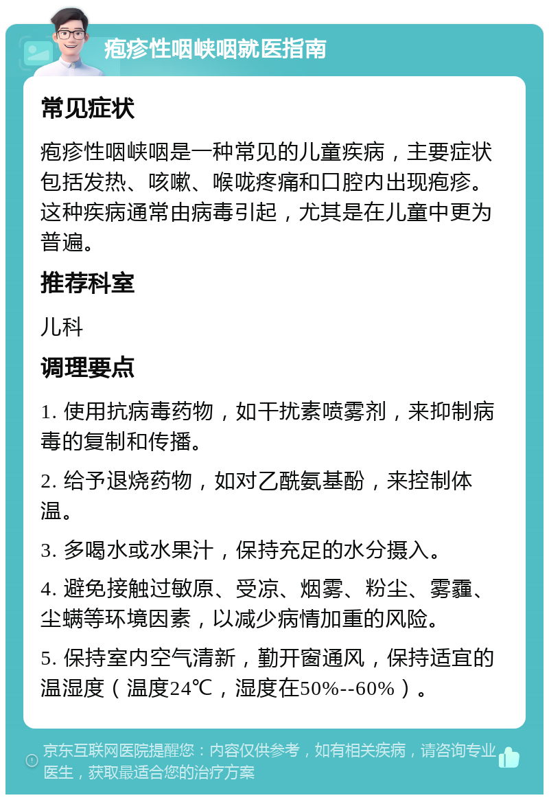 疱疹性咽峡咽就医指南 常见症状 疱疹性咽峡咽是一种常见的儿童疾病，主要症状包括发热、咳嗽、喉咙疼痛和口腔内出现疱疹。这种疾病通常由病毒引起，尤其是在儿童中更为普遍。 推荐科室 儿科 调理要点 1. 使用抗病毒药物，如干扰素喷雾剂，来抑制病毒的复制和传播。 2. 给予退烧药物，如对乙酰氨基酚，来控制体温。 3. 多喝水或水果汁，保持充足的水分摄入。 4. 避免接触过敏原、受凉、烟雾、粉尘、雾霾、尘螨等环境因素，以减少病情加重的风险。 5. 保持室内空气清新，勤开窗通风，保持适宜的温湿度（温度24℃，湿度在50%--60%）。