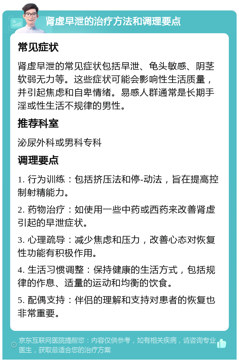 肾虚早泄的治疗方法和调理要点 常见症状 肾虚早泄的常见症状包括早泄、龟头敏感、阴茎软弱无力等。这些症状可能会影响性生活质量，并引起焦虑和自卑情绪。易感人群通常是长期手淫或性生活不规律的男性。 推荐科室 泌尿外科或男科专科 调理要点 1. 行为训练：包括挤压法和停-动法，旨在提高控制射精能力。 2. 药物治疗：如使用一些中药或西药来改善肾虚引起的早泄症状。 3. 心理疏导：减少焦虑和压力，改善心态对恢复性功能有积极作用。 4. 生活习惯调整：保持健康的生活方式，包括规律的作息、适量的运动和均衡的饮食。 5. 配偶支持：伴侣的理解和支持对患者的恢复也非常重要。