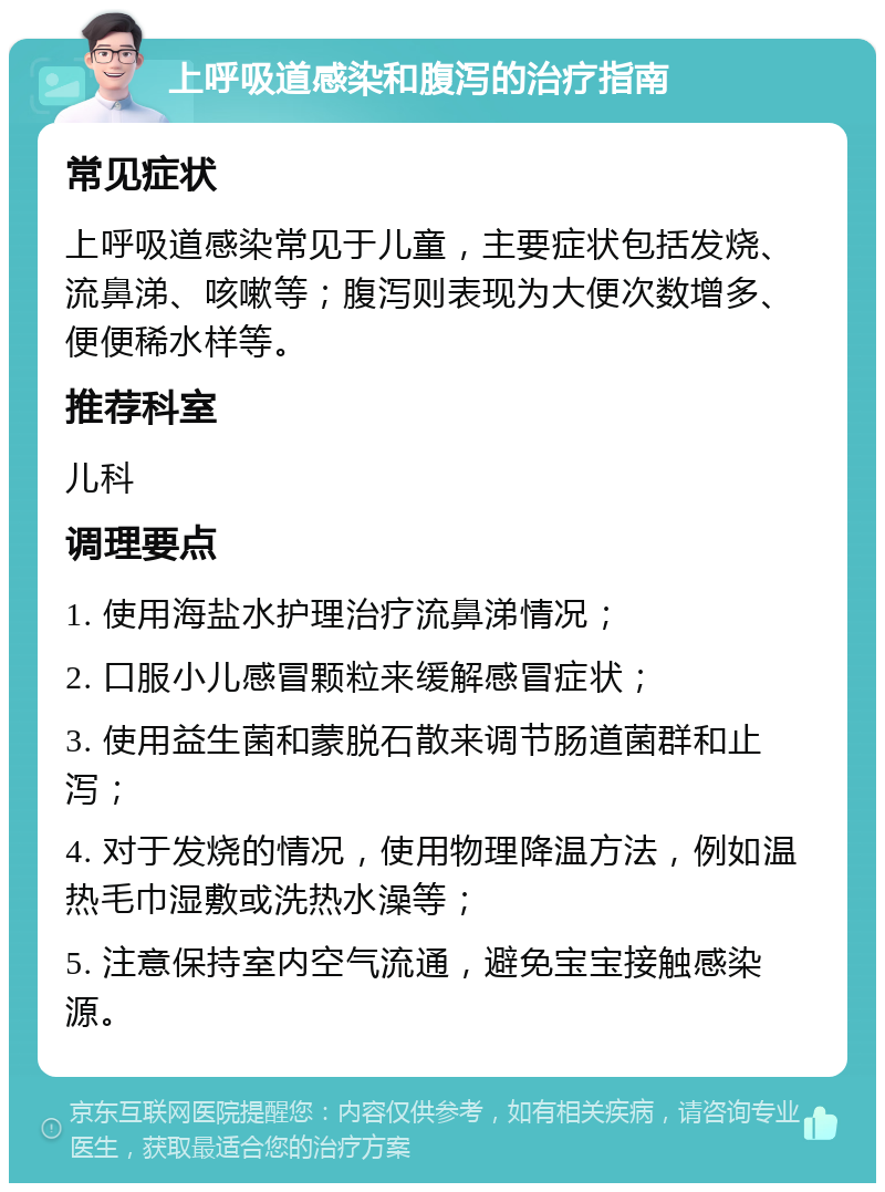 上呼吸道感染和腹泻的治疗指南 常见症状 上呼吸道感染常见于儿童，主要症状包括发烧、流鼻涕、咳嗽等；腹泻则表现为大便次数增多、便便稀水样等。 推荐科室 儿科 调理要点 1. 使用海盐水护理治疗流鼻涕情况； 2. 口服小儿感冒颗粒来缓解感冒症状； 3. 使用益生菌和蒙脱石散来调节肠道菌群和止泻； 4. 对于发烧的情况，使用物理降温方法，例如温热毛巾湿敷或洗热水澡等； 5. 注意保持室内空气流通，避免宝宝接触感染源。