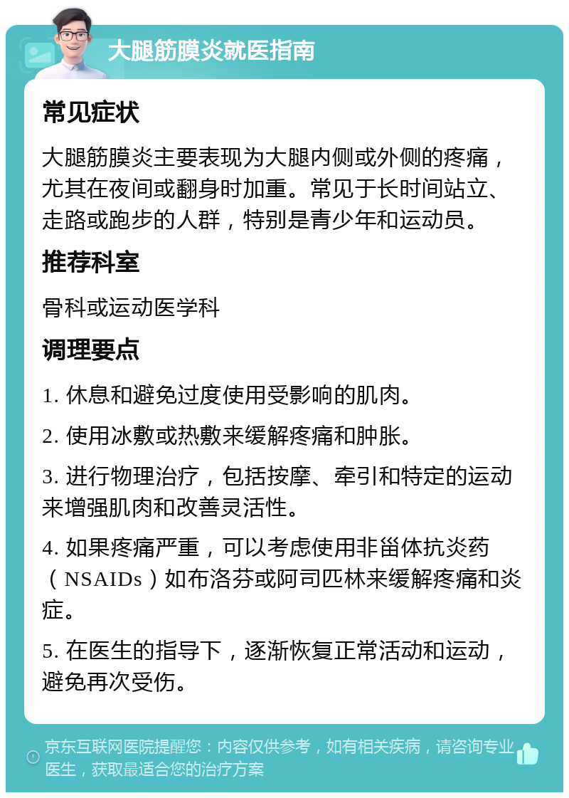 大腿筋膜炎就医指南 常见症状 大腿筋膜炎主要表现为大腿内侧或外侧的疼痛，尤其在夜间或翻身时加重。常见于长时间站立、走路或跑步的人群，特别是青少年和运动员。 推荐科室 骨科或运动医学科 调理要点 1. 休息和避免过度使用受影响的肌肉。 2. 使用冰敷或热敷来缓解疼痛和肿胀。 3. 进行物理治疗，包括按摩、牵引和特定的运动来增强肌肉和改善灵活性。 4. 如果疼痛严重，可以考虑使用非甾体抗炎药（NSAIDs）如布洛芬或阿司匹林来缓解疼痛和炎症。 5. 在医生的指导下，逐渐恢复正常活动和运动，避免再次受伤。