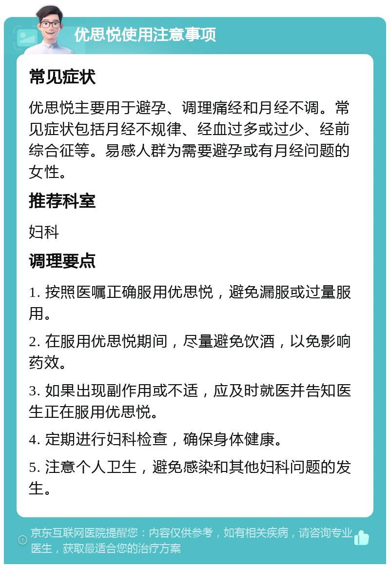 优思悦使用注意事项 常见症状 优思悦主要用于避孕、调理痛经和月经不调。常见症状包括月经不规律、经血过多或过少、经前综合征等。易感人群为需要避孕或有月经问题的女性。 推荐科室 妇科 调理要点 1. 按照医嘱正确服用优思悦，避免漏服或过量服用。 2. 在服用优思悦期间，尽量避免饮酒，以免影响药效。 3. 如果出现副作用或不适，应及时就医并告知医生正在服用优思悦。 4. 定期进行妇科检查，确保身体健康。 5. 注意个人卫生，避免感染和其他妇科问题的发生。